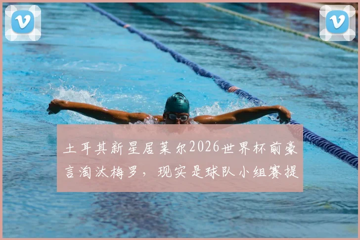 土耳其新星居莱尔2026世界杯前豪言淘汰梅罗,现实是球队小组赛提前出局,球星言论与成绩反差引热议