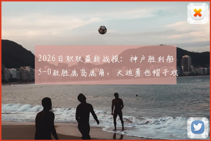 2026日职联最新战报:神户胜利船5-0狂胜鹿岛鹿角,大迫勇也帽子戏法弑旧主