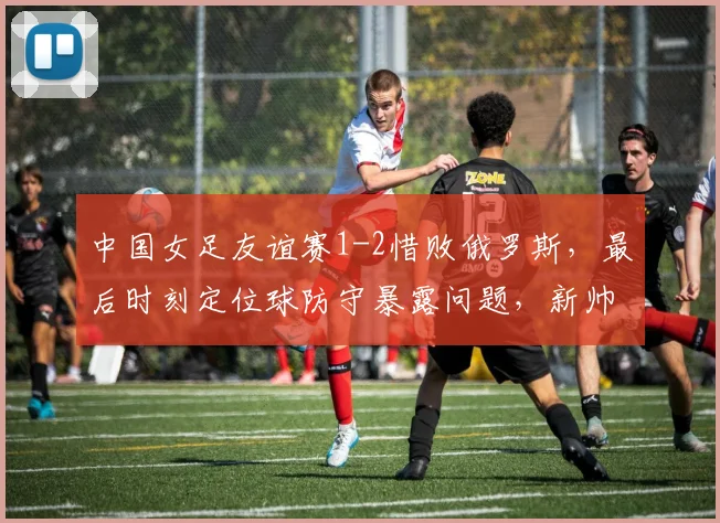 中国女足友谊赛1-2惜败俄罗斯,最后时刻定位球防守暴露问题,新帅仍需调整磨合