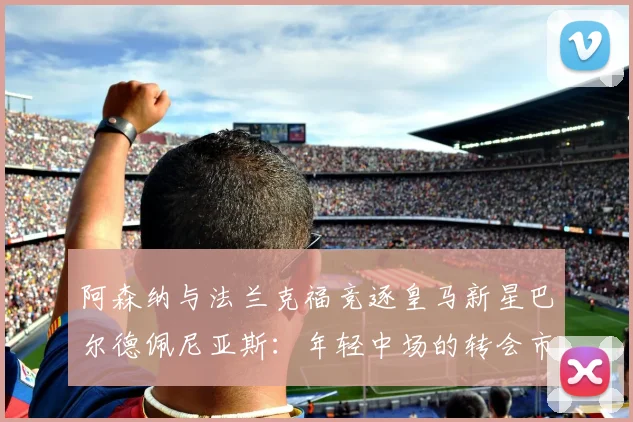 阿森纳与法兰克福竞逐皇马新星巴尔德佩尼亚斯:年轻中场的转会市场前景与身价分析