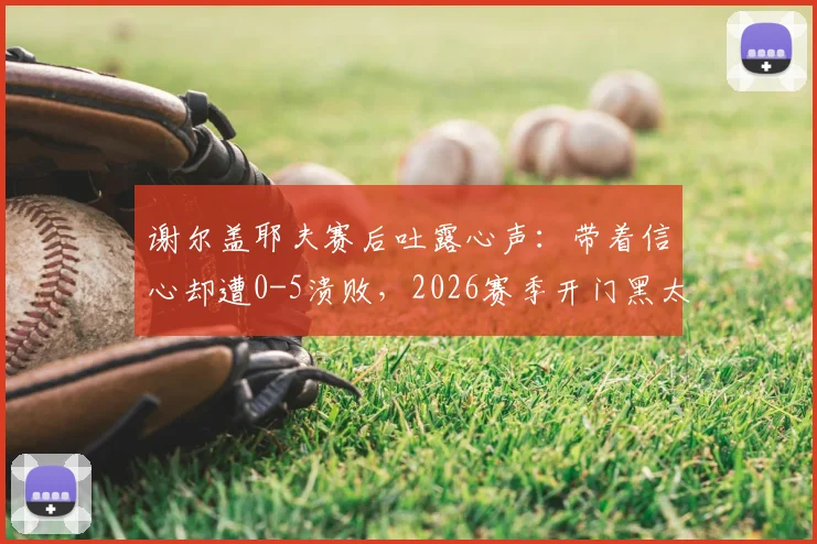 谢尔盖耶夫赛后吐露心声：带着信心却遭0-5溃败，2026赛季开门黑太痛心
