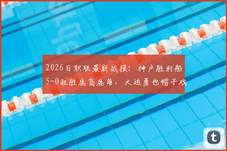 2026日职联最新战报：神户胜利船5-0狂胜鹿岛鹿角，大迫勇也帽子戏法弑旧主
