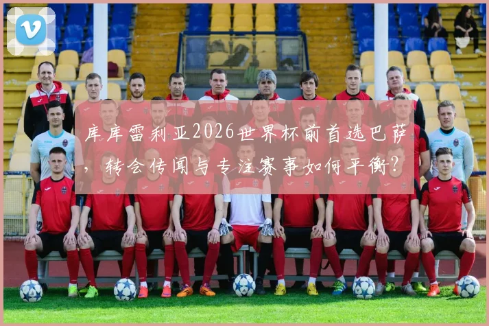 库库雷利亚2026世界杯前首选巴萨,转会传闻与专注赛事如何平衡?