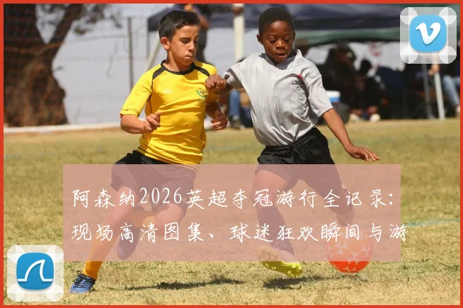 阿森纳2026英超夺冠游行全记录：现场高清图集、球迷狂欢瞬间与游行路线深度解读