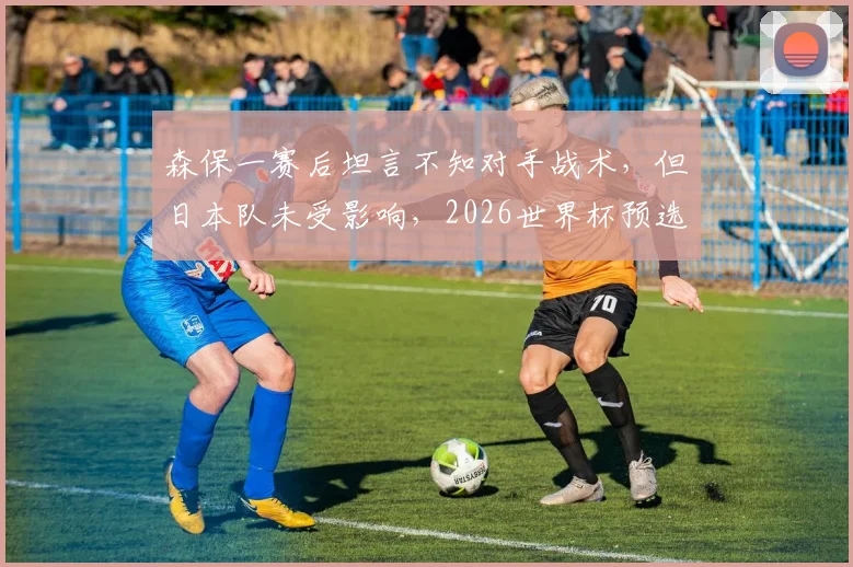 森保一赛后坦言不知对手战术,但日本队未受影响,2026世界杯预选赛展现强队心态解析