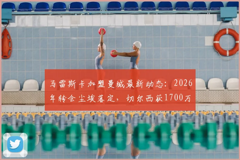 马雷斯卡加盟曼城最新动态:2026年转会尘埃落定,切尔西获1700万镑赔偿金细则解读