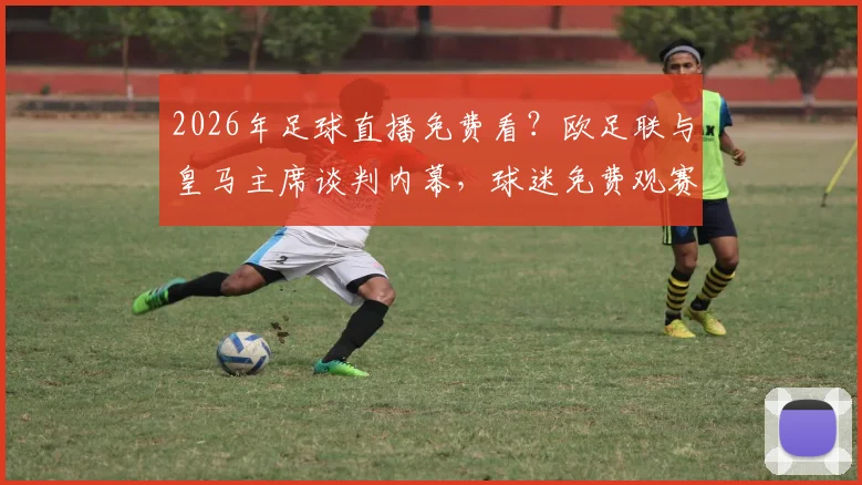 2026年足球直播免费看?欧足联与皇马主席谈判内幕,球迷免费观赛计划最新解析