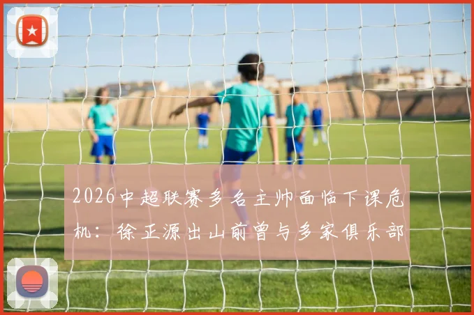 2026中超联赛多名主帅面临下课危机:徐正源出山前曾与多家俱乐部进行秘密接洽,背后原因为何?