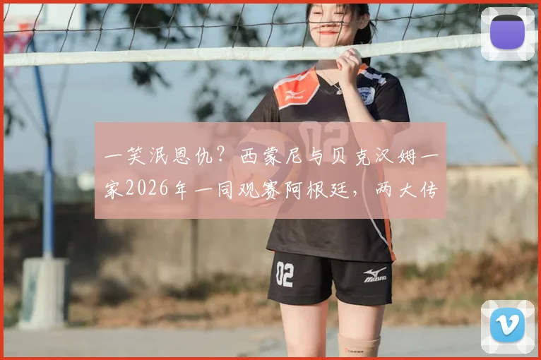 一笑泯恩仇?西蒙尼与贝克汉姆一家2026年一同观赛阿根廷,两大传奇恩怨情仇全解析