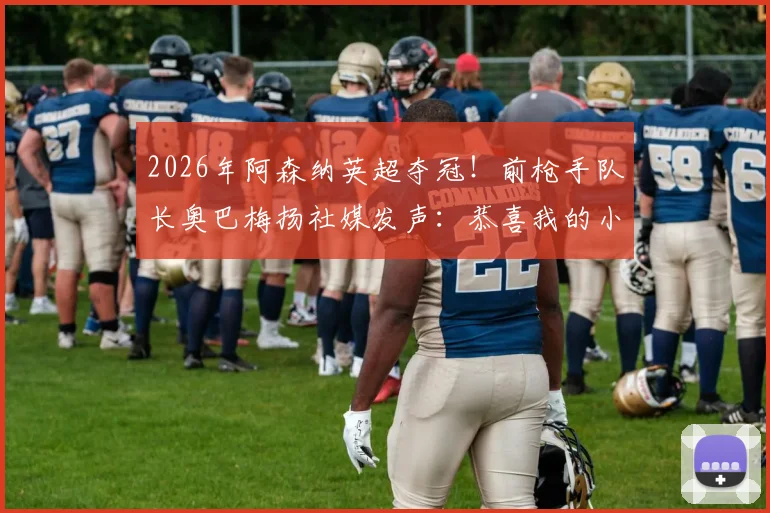 2026年阿森纳英超夺冠!前枪手队长奥巴梅扬社媒发声:恭喜我的小辣椒萨卡,解析两人场上场下深厚情谊