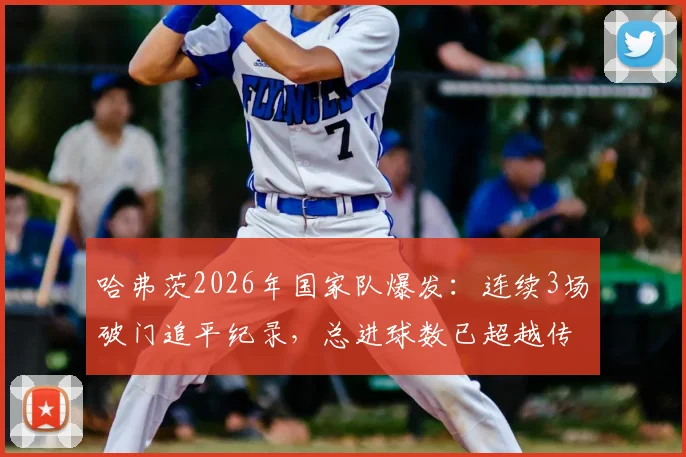 哈弗茨2026年国家队爆发:连续3场破门追平纪录,总进球数已超越传奇马特乌斯