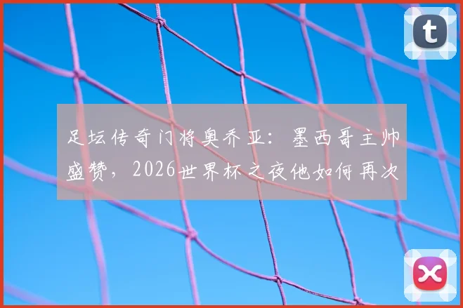 足坛传奇门将奥乔亚:墨西哥主帅盛赞,2026世界杯之夜他如何再次封神?