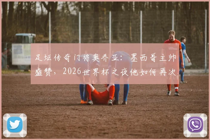 足坛传奇门将奥乔亚：墨西哥主帅盛赞，2026世界杯之夜他如何再次封神？