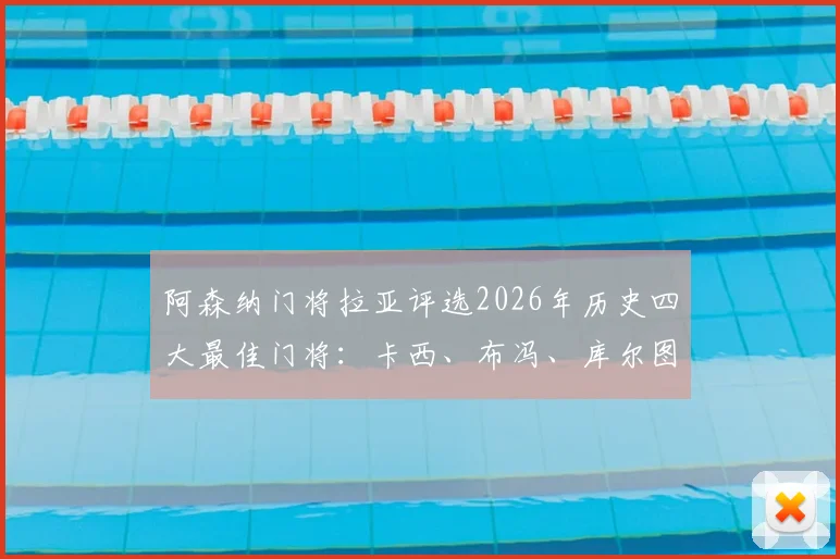 阿森纳门将拉亚评选2026年历史四大最佳门将：卡西、布冯、库尔图瓦和诺伊尔，现役视角引发球迷广泛讨论