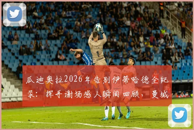 瓜迪奥拉2026年告别伊蒂哈德全纪录：挥手谢场感人瞬间回顾，曼城一个时代的终结