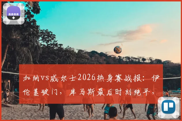 加纳vs威尔士2026热身赛战报：伊伦基破门，库马斯最后时刻绝平，1-1比分全解析