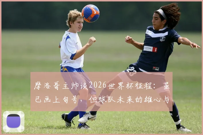 摩洛哥主帅谈2026世界杯征程：虽已画上句号，但球队未来的雄心与目标依然清晰坚定