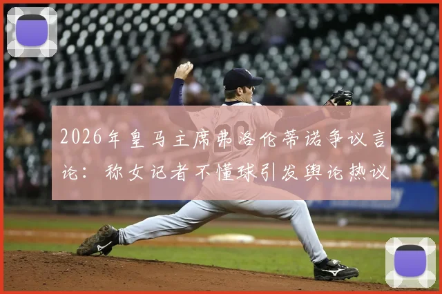 2026年皇马主席弗洛伦蒂诺争议言论：称女记者不懂球引发舆论热议，事件完整回顾与多方观点剖析