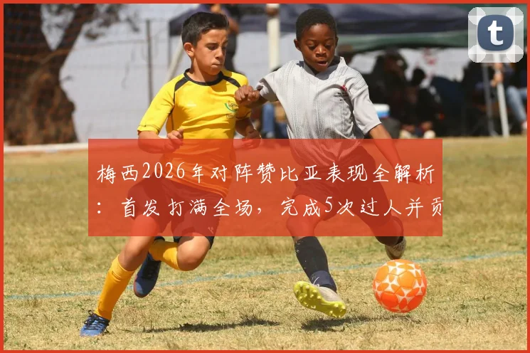梅西2026年对阵赞比亚表现全解析：首发打满全场，完成5次过人并贡献关键进球，赛后评分出炉