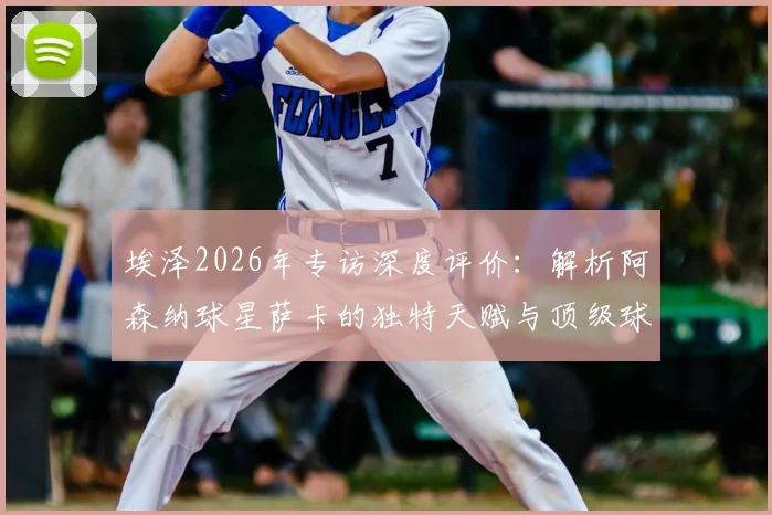 埃泽2026年专访深度评价:解析阿森纳球星萨卡的独特天赋与顶级球商,他为何如此特殊?