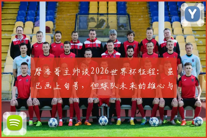 摩洛哥主帅谈2026世界杯征程:虽已画上句号,但球队未来的雄心与目标依然清晰坚定