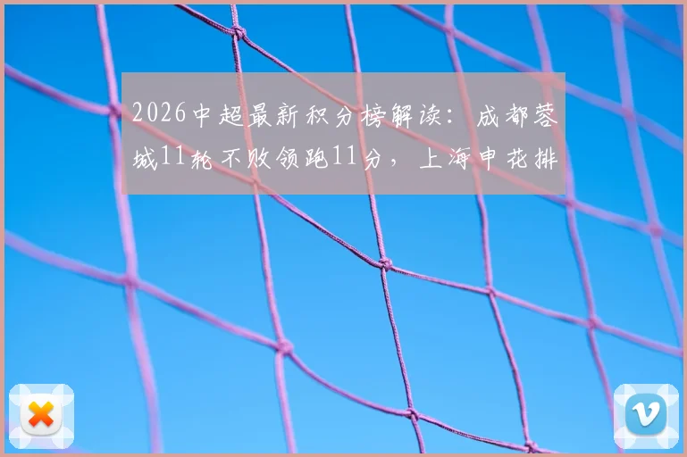2026中超最新积分榜解读：成都蓉城11轮不败领跑11分，上海申花排名升至第五位