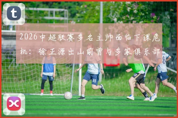 2026中超联赛多名主帅面临下课危机：徐正源出山前曾与多家俱乐部进行秘密接洽，背后原因为何？