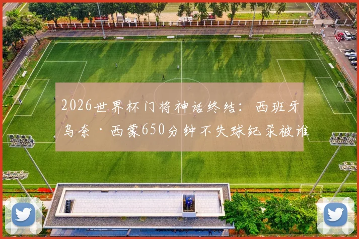 2026世界杯门将神话终结:西班牙乌奈·西蒙650分钟不失球纪录被谁打破?深度回顾其守门之路
