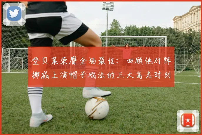 登贝莱荣膺全场最佳:回顾他对阵挪威上演帽子戏法的三大高光时刻与战术价值分析