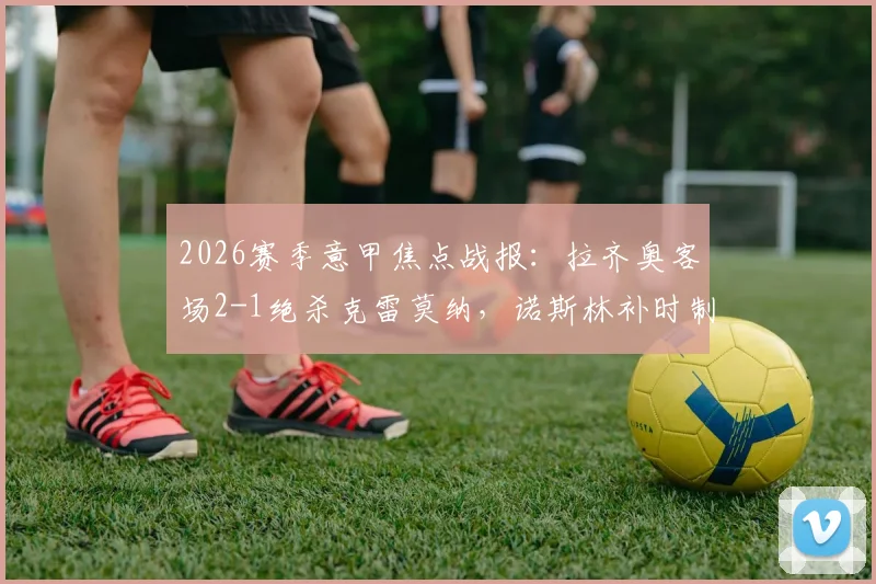 2026赛季意甲焦点战报：拉齐奥客场2-1绝杀克雷莫纳，诺斯林补时制胜球全场回顾与技术统计