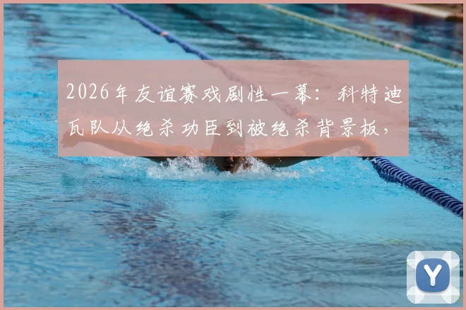 2026年友谊赛戏剧性一幕：科特迪瓦队从绝杀功臣到被绝杀背景板，过程全解析及战术复盘