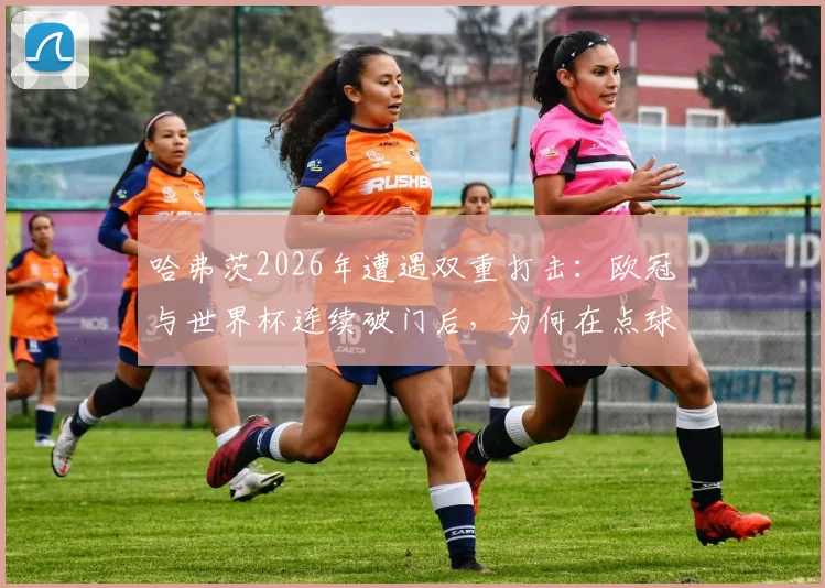 哈弗茨2026年遭遇双重打击:欧冠与世界杯连续破门后,为何在点球大战中饮恨?深度剖析德国前锋的心路历程与关键失误