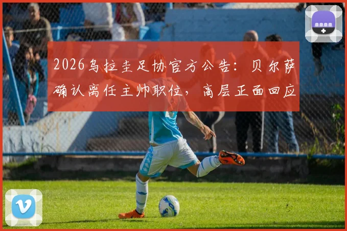 2026乌拉圭足协官方公告：贝尔萨确认离任主帅职位，高层正面回应更衣室矛盾传闻
