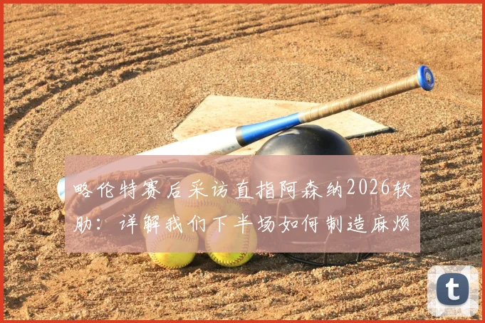 略伦特赛后采访直指阿森纳2026软肋：详解我们下半场如何制造麻烦并更胜一筹