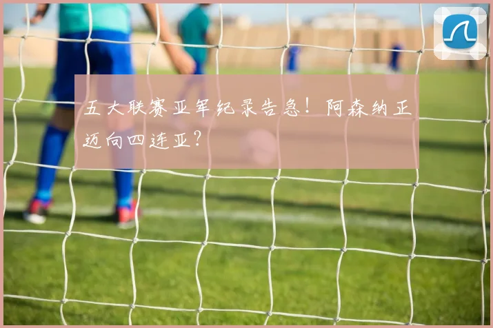 五大联赛亚军纪录告急！阿森纳正迈向四连亚？