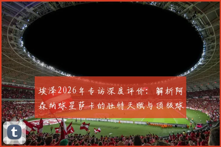 埃泽2026年专访深度评价：解析阿森纳球星萨卡的独特天赋与顶级球商，他为何如此特殊？