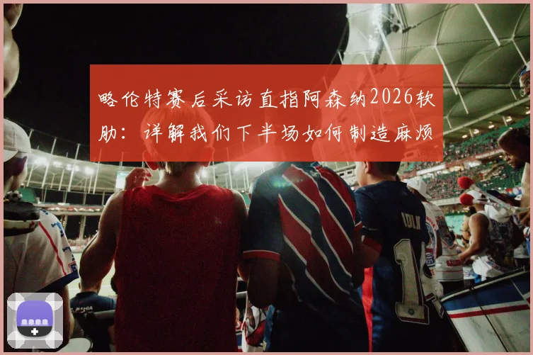 略伦特赛后采访直指阿森纳2026软肋:详解我们下半场如何制造麻烦并更胜一筹