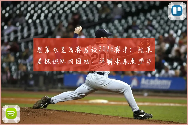 居莱尔皇马赛后谈2026赛季：结果羞愧但队内团结，详解未来展望与球队融入情况