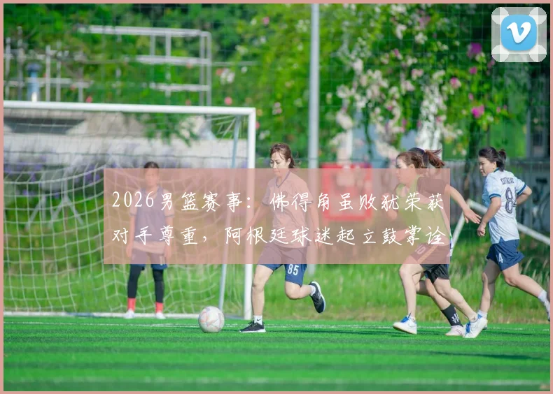 2026男篮赛事:佛得角虽败犹荣获对手尊重,阿根廷球迷起立鼓掌诠释体育精神