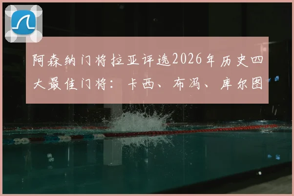 阿森纳门将拉亚评选2026年历史四大最佳门将:卡西、布冯、库尔图瓦和诺伊尔,现役视角引发球迷广泛讨论