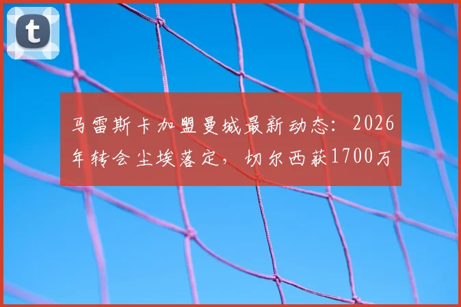 马雷斯卡加盟曼城最新动态：2026年转会尘埃落定，切尔西获1700万镑赔偿金细则解读