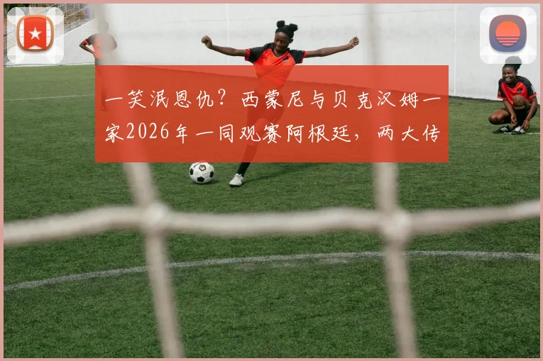 一笑泯恩仇？西蒙尼与贝克汉姆一家2026年一同观赛阿根廷，两大传奇恩怨情仇全解析