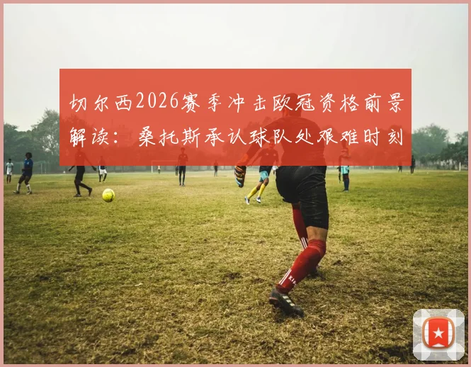 切尔西2026赛季冲击欧冠资格前景解读:桑托斯承认球队处艰难时刻,但坚信能完成目标