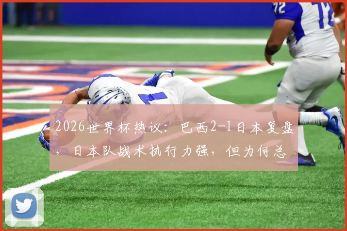 2026世界杯热议：巴西2-1日本复盘，日本队战术执行力强，但为何总差一个“天才攻击手”？