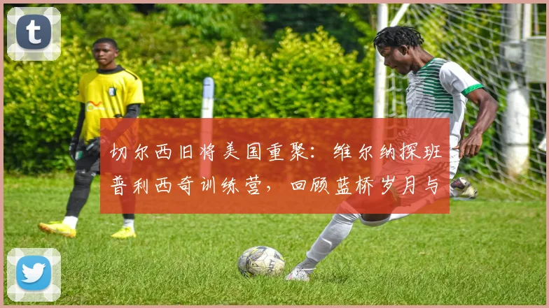 切尔西旧将美国重聚：维尔纳探班普利西奇训练营，回顾蓝桥岁月与2026赛季现状