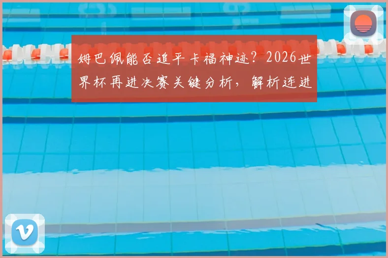 姆巴佩能否追平卡福神迹?2026世界杯再进决赛关键分析,解析连进三届决赛球员历史地位