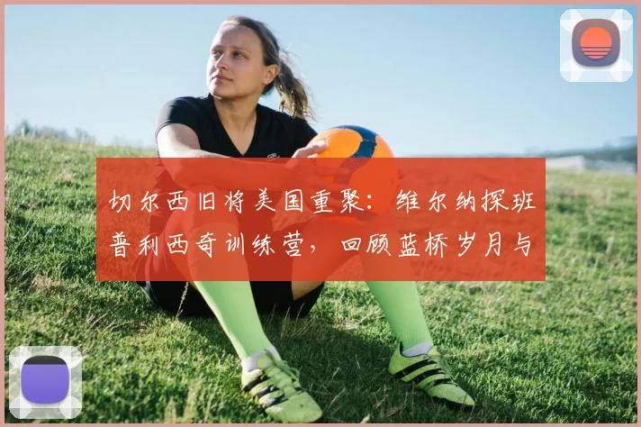 切尔西旧将美国重聚:维尔纳探班普利西奇训练营,回顾蓝桥岁月与2026赛季现状