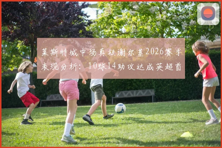莱斯特城中场真核谢尔基2026赛季表现分析：10球14助攻达成英超首个“两双”，他如何做到的？