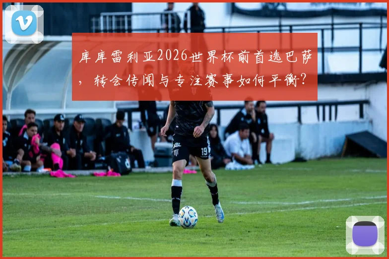 库库雷利亚2026世界杯前首选巴萨，转会传闻与专注赛事如何平衡？
