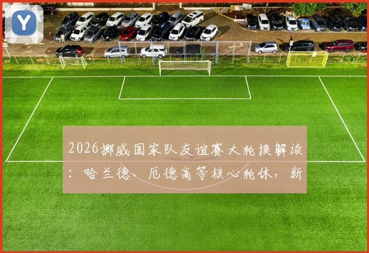 2026挪威国家队友谊赛大轮换解读：哈兰德、厄德高等核心轮休，新人迎来上位良机